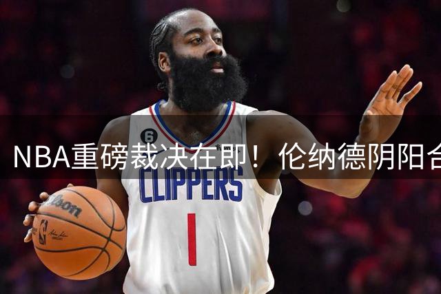 NBA重磅裁决在即！伦纳德阴阳合同案调查收官 联盟复核关键证据